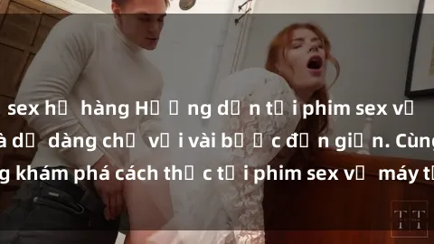 sex họ hàng Hướng dẫn tải phim sex về máy nhanh chóng và dễ dàng chỉ với vài bước đơn giản. Cùng khám phá cách thức tải phim sex về máy từ các trang web uy tín.