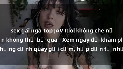 sex gái nga Top JAV Idol không che nổi tiếng nhất mà bạn không thể bỏ qua - Xem ngay để khám phá những cảnh quay gợi cảm, hấp dẫn từ những ngôi sao JAV hàng đầu!