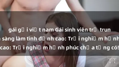 gái gọi việt nam Gái sinh viên trẻ trung, nhiệt huyết, sẵn sàng làm tình đỉnh cao: Trải nghiệm hạnh phúc chưa từng có!