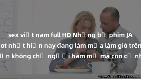 sex việt nam full HD Những bộ phim JAV idol không che hot nhất hiện nay đang làm mưa làm gió trên mạng, hấp dẫn không chỉ người hâm mộ mà còn cả những ai mới tìm hiểu về thể loại này!