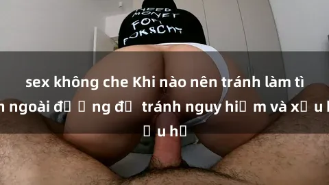 sex không che Khi nào nên tránh làm tình ngoài đường để tránh nguy hiểm và xấu hổ