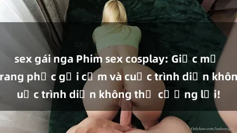 sex gái nga Phim sex cosplay: Giấc mơ  cùng những bộ trang phục gợi cảm và cuộc trình diễn không thể cưỡng lại!