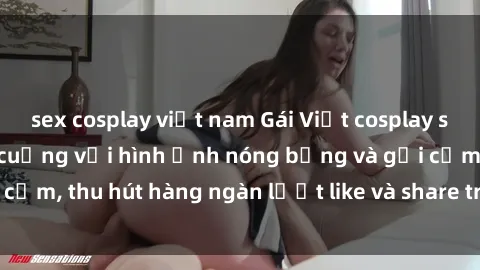 sex cosplay việt nam Gái Việt cosplay sexy khiến fan phát cuồng với hình ảnh nóng bỏng và gợi cảm, thu hút hàng ngàn lượt like và share trên mạng xã hội.