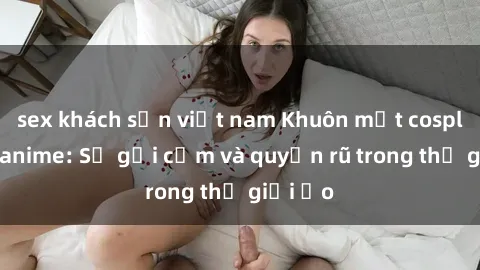 sex khách sạn việt nam Khuôn mặt cosplay sex anime: Sự gợi cảm và quyến rũ trong thế giới ảo