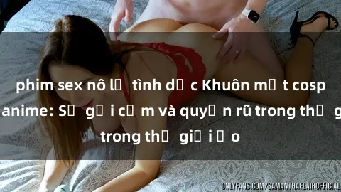 phim sex nô lệ tình dục Khuôn mặt cosplay sex anime: Sự gợi cảm và quyến rũ trong thế giới ảo