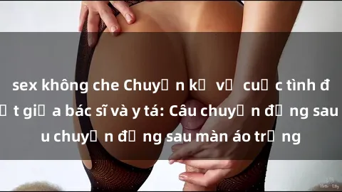 sex không che Chuyện kể về cuộc tình đầy nhiệt huyết giữa bác sĩ và y tá: Câu chuyện đằng sau màn áo trắng