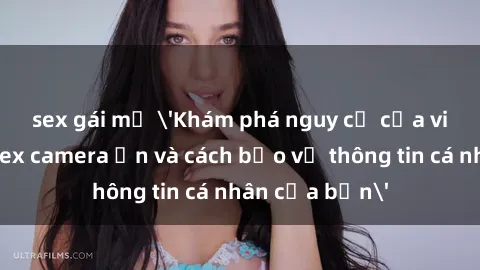 sex gái mỹ 'Khám phá nguy cơ của việc sử dụng sex camera ẩn và cách bảo vệ thông tin cá nhân của bạn'