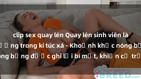 clip sex quay lén Quay lén sinh viên làm tình ngay trên giường trong kí túc xá - Khoảnh khắc nóng bỏng được ghi lại bí mật, khiến cả trường học xôn xao.