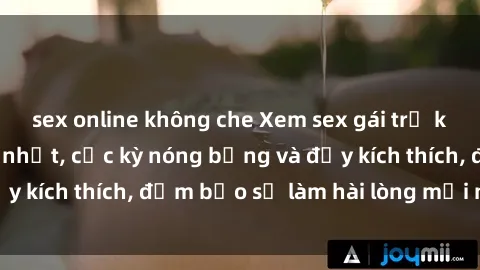 sex online không che Xem sex gái trẻ không che hấp dẫn nhất, cực kỳ nóng bỏng và đầy kích thích, đảm bảo sẽ làm hài lòng mọi người!