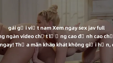 gái gọi việt nam Xem ngay sex jav full HD miễn phí - Hàng ngàn video chất lượng cao đỉnh cao chỉ cần click vào ngay! Thỏa mãn khao khát không giới hạn, đón chờ những trải nghiệm mới lạ!