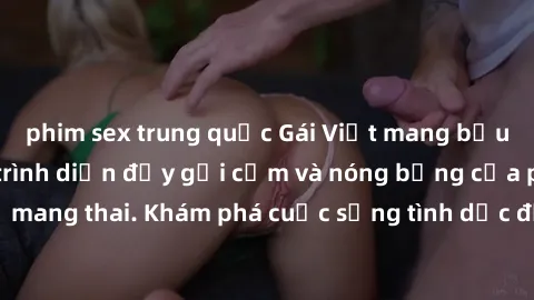 phim sex trung quốc Gái Việt mang bầu và làm tình: Màn trình diễn đầy gợi cảm và nóng bỏng của phụ nữ mang thai. Khám phá cuộc sống tình dục đầy hấp dẫn và mới lạ của họ!