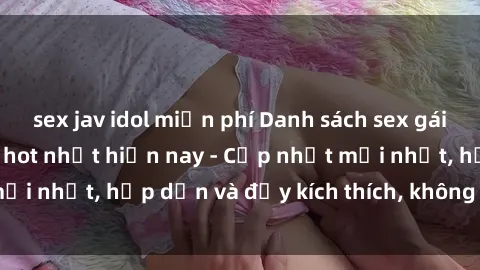 sex jav idol miễn phí Danh sách sex gái Việt Nam sinh viên hot nhất hiện nay - Cập nhật mới nhất, hấp dẫn và đầy kích thích, không thể bỏ qua!