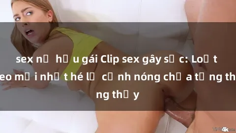 sex nữ hầu gái Clip sex gây sốc: Loạt video mới nhất hé lộ cảnh nóng chưa từng thấy