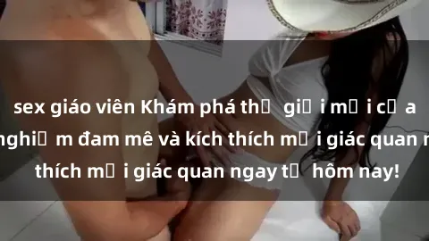sex giáo viên Khám phá thế giới mới của sex online: trải nghiệm đam mê và kích thích mọi giác quan ngay từ hôm nay!