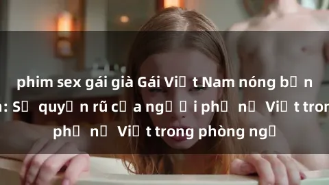 phim sex gái già Gái Việt Nam nóng bỏng khi làm tình: Sự quyến rũ của người phụ nữ Việt trong phòng ngủ