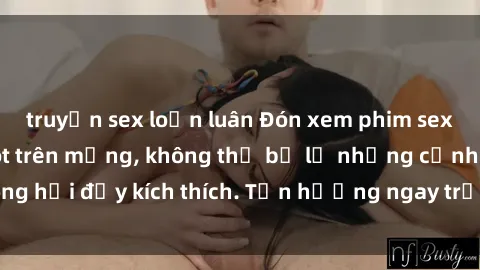 truyện sex loạn luân Đón xem phim sex mới nhất đang hot trên mạng, không thể bỏ lỡ những cảnh nóng hổi đầy kích thích. Tận hưởng ngay trước khi bị xoá chóng mặt!