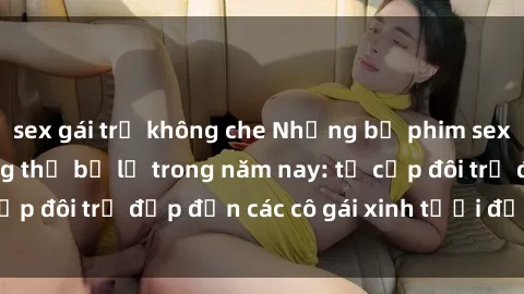 sex gái trẻ không che Những bộ phim sex JAV hot nhất không thể bỏ lỡ trong năm nay: từ cặp đôi trẻ đẹp đến các cô gái xinh tươi đầy sức hút.