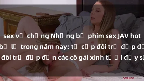 sex vợ chồng Những bộ phim sex JAV hot nhất không thể bỏ lỡ trong năm nay: từ cặp đôi trẻ đẹp đến các cô gái xinh tươi đầy sức hút.