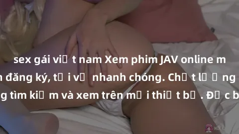 sex gái việt nam Xem phim JAV online miễn phí không cần đăng ký, tải về nhanh chóng. Chất lượng HD, dễ dàng tìm kiếm và xem trên mọi thiết bị. Đặc biệt, không quảng cáo làm phiền.