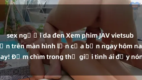 sex người da đen Xem phim JAV vietsub mới nhất và hấp dẫn trên màn hình lớn của bạn ngay hôm nay! Đắm chìm trong thế giới tình ái đầy nóng bỏng và kích thích.
