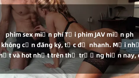 phim sex miễn phí Tải phim JAV miễn phí chất lượng cao, không cần đăng ký, tốc độ nhanh. Mới nhất và hot nhất trên thị trường hiện nay, cập nhật hàng ngày.