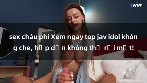 sex châu phi Xem ngay top jav idol không che, hấp dẫn không thể rời mắt!