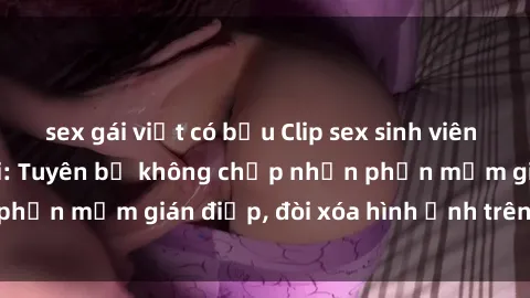 sex gái việt có bầu Clip sex sinh viên gây sốt mạng xã hội: Tuyên bố không chấp nhận phần mềm gián điệp, đòi xóa hình ảnh trên internet
