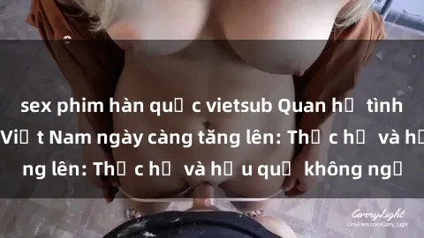 sex phim hàn quốc vietsub Quan hệ tình dục của nữ sinh Việt Nam ngày càng tăng lên: Thực hư và hậu quả không ngờ