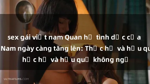 sex gái việt nam Quan hệ tình dục của nữ sinh Việt Nam ngày càng tăng lên: Thực hư và hậu quả không ngờ