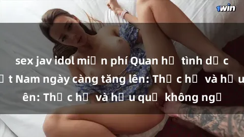 sex jav idol miễn phí Quan hệ tình dục của nữ sinh Việt Nam ngày càng tăng lên: Thực hư và hậu quả không ngờ