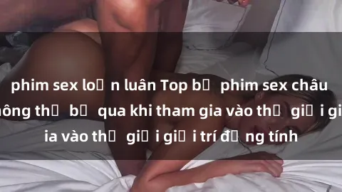 phim sex loạn luân Top bộ phim sex châu âu nổi tiếng không thể bỏ qua khi tham gia vào thế giới giải trí đồng tính
