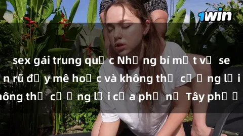 sex gái trung quốc Những bí mật về sex gái Tây: Sự quyến rũ đầy mê hoặc và không thể cưỡng lại của phụ nữ Tây phương
