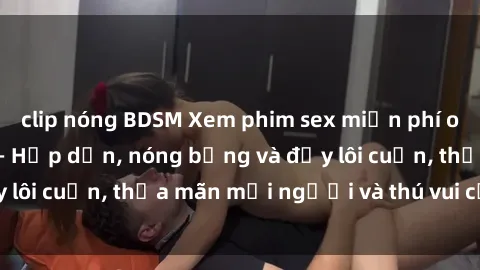 clip nóng BDSM Xem phim sex miễn phí online ngay tại đây – Hấp dẫn, nóng bỏng và đầy lôi cuốn, thỏa mãn mọi người và thú vui của bạn!