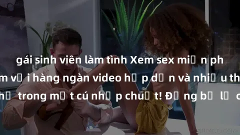 gái sinh viên làm tình Xem sex miễn phí: Cùng trải nghiệm với hàng ngàn video hấp dẫn và nhiều thể loại đa dạng chỉ trong một cú nhấp chuột! Đừng bỏ lỡ cơ hội thưởng thức tuyệt vời này ngay hôm nay!