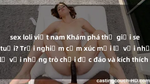 sex loli việt nam Khám phá thế giới sex trực tuyến: Hơn tuổi? Trải nghiệm cảm xúc mới lạ với những trò chơi độc đáo và kích thích người lớn