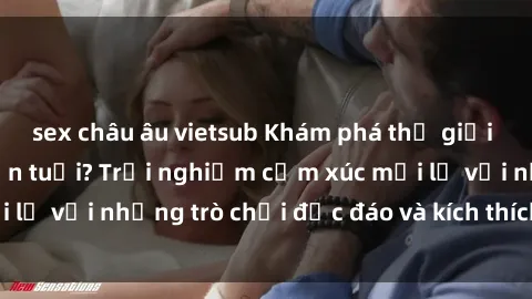 sex châu âu vietsub Khám phá thế giới sex trực tuyến: Hơn tuổi? Trải nghiệm cảm xúc mới lạ với những trò chơi độc đáo và kích thích người lớn
