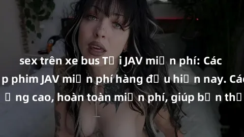 sex trên xe bus Tải JAV miễn phí: Các trang web cung cấp phim JAV miễn phí hàng đầu hiện nay. Các tác phẩm chất lượng cao, hoàn toàn miễn phí, giúp bạn thỏa mãn niềm đam mê mà không tốn kém.