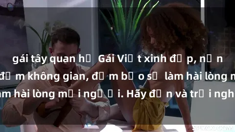 gái tây quan hệ Gái Việt xinh đẹp, nồng nàn làm tình say đắm không gian, đảm bảo sẽ làm hài lòng mọi người. Hãy đến và trải nghiệm ngay!