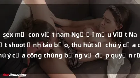 sex mẹ con việt nam Người mẫu Việt Nam gây sốt với loạt shoot ảnh táo bạo, thu hút sự chú ý của công chúng bằng vẻ đẹp quyến rũ và gợi cảm.