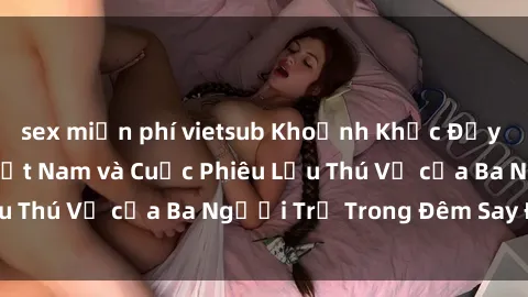 sex miễn phí vietsub Khoảnh Khắc Đầy Kịch Tính: Sex  Việt Nam và Cuộc Phiêu Lưu Thú Vị của Ba Người Trẻ Trong Đêm Say Đắm