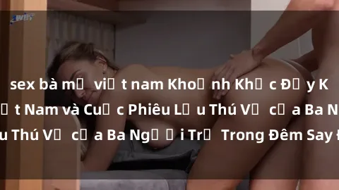 sex bà mẹ việt nam Khoảnh Khắc Đầy Kịch Tính: Sex  Việt Nam và Cuộc Phiêu Lưu Thú Vị của Ba Người Trẻ Trong Đêm Say Đắm