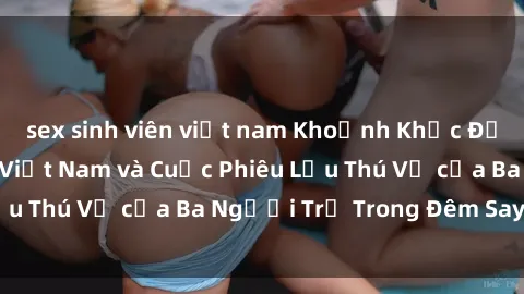 sex sinh viên việt nam Khoảnh Khắc Đầy Kịch Tính: Sex  Việt Nam và Cuộc Phiêu Lưu Thú Vị của Ba Người Trẻ Trong Đêm Say Đắm