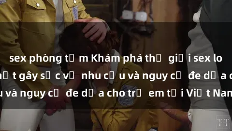sex phòng tắm Khám phá thế giới sex loli Việt Nam: Sự thật gây sốc về nhu cầu và nguy cơ đe dọa cho trẻ em tại Việt Nam