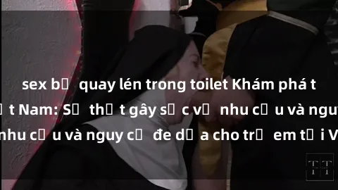 sex bị quay lén trong toilet Khám phá thế giới sex loli Việt Nam: Sự thật gây sốc về nhu cầu và nguy cơ đe dọa cho trẻ em tại Việt Nam
