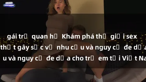 gái trẻ quan hệ Khám phá thế giới sex loli Việt Nam: Sự thật gây sốc về nhu cầu và nguy cơ đe dọa cho trẻ em tại Việt Nam