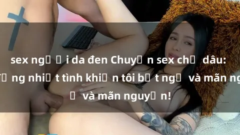 sex người da đen Chuyện sex chị dâu: hành động nhiệt tình khiến tôi bất ngờ và mãn nguyện!