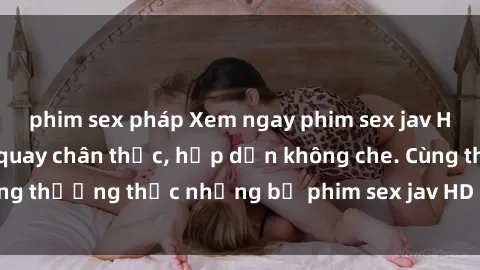 phim sex pháp Xem ngay phim sex jav HD với những cảnh quay chân thực, hấp dẫn không che. Cùng thưởng thức những bộ phim sex jav HD hot nhất hiện nay!