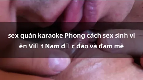 sex quán karaoke Phong cách sex sinh viên Việt Nam độc đáo và đam mê